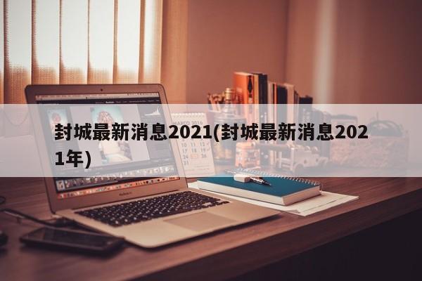 封城最新消息2021(封城最新消息2021年)