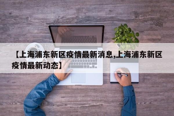 【上海浦东新区疫情最新消息,上海浦东新区疫情最新动态】