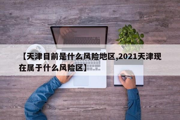 【天津目前是什么风险地区,2021天津现在属于什么风险区】
