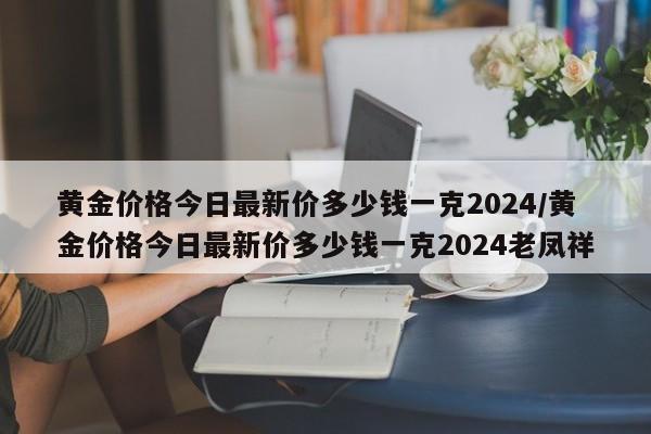 黄金价格今日最新价多少钱一克2024/黄金价格今日最新价多少钱一克2024老凤祥