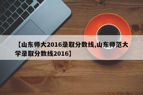 【山东师大2016录取分数线,山东师范大学录取分数线2016】