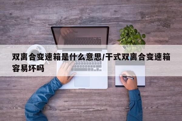 双离合变速箱是什么意思/干式双离合变速箱容易坏吗
