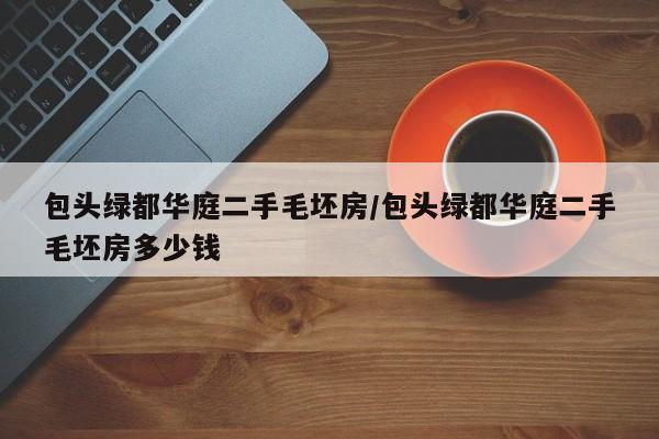 包头绿都华庭二手毛坯房/包头绿都华庭二手毛坯房多少钱