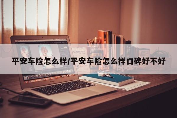 平安车险怎么样/平安车险怎么样口碑好不好