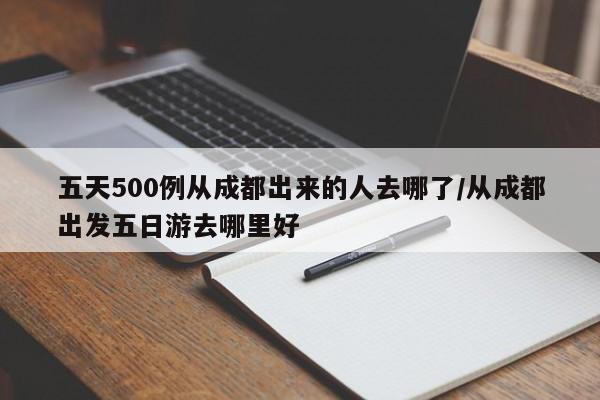 五天500例从成都出来的人去哪了/从成都出发五日游去哪里好