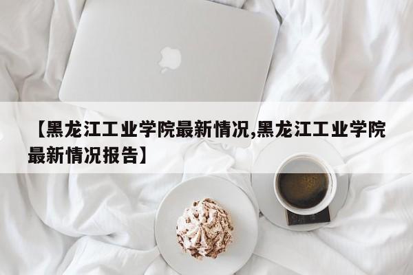 【黑龙江工业学院最新情况,黑龙江工业学院最新情况报告】