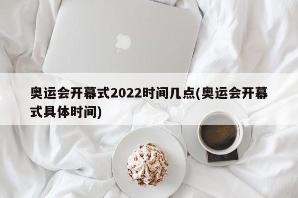 奥运会开幕式2022时间几点(奥运会开幕式具体时间)