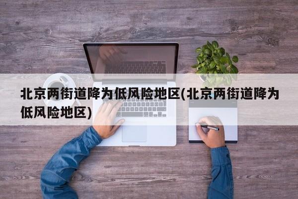 北京两街道降为低风险地区(北京两街道降为低风险地区)