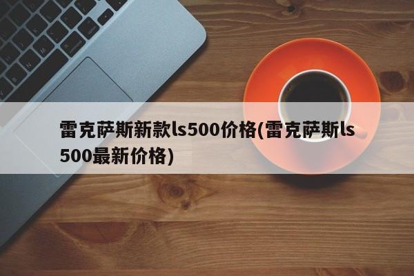 雷克萨斯新款ls500价格(雷克萨斯ls500最新价格)