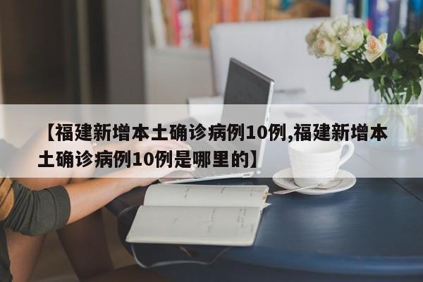 【福建新增本土确诊病例10例,福建新增本土确诊病例10例是哪里的】