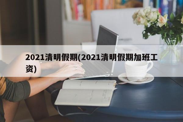 2021清明假期(2021清明假期加班工资)