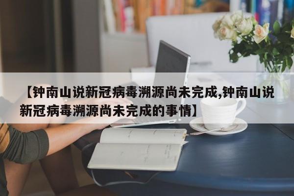 【钟南山说新冠病毒溯源尚未完成,钟南山说新冠病毒溯源尚未完成的事情】