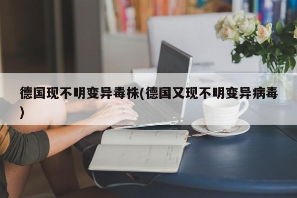 德国现不明变异毒株(德国又现不明变异病毒)
