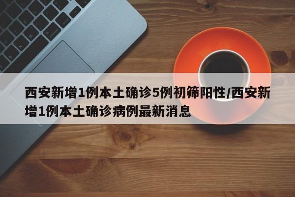 西安新增1例本土确诊5例初筛阳性/西安新增1例本土确诊病例最新消息