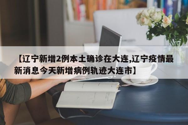 【辽宁新增2例本土确诊在大连,辽宁疫情最新消息今天新增病例轨迹大连市】