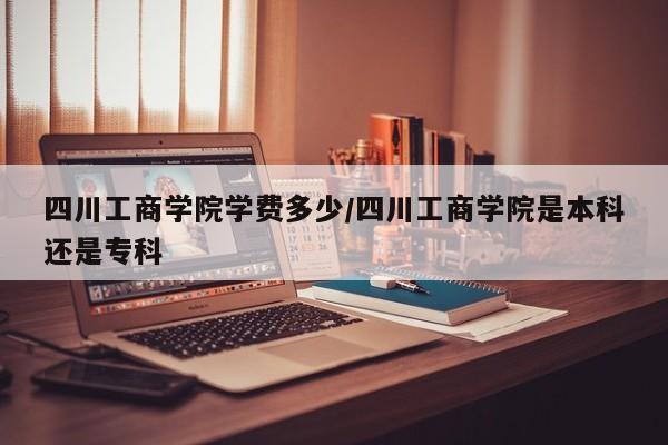 四川工商学院学费多少/四川工商学院是本科还是专科