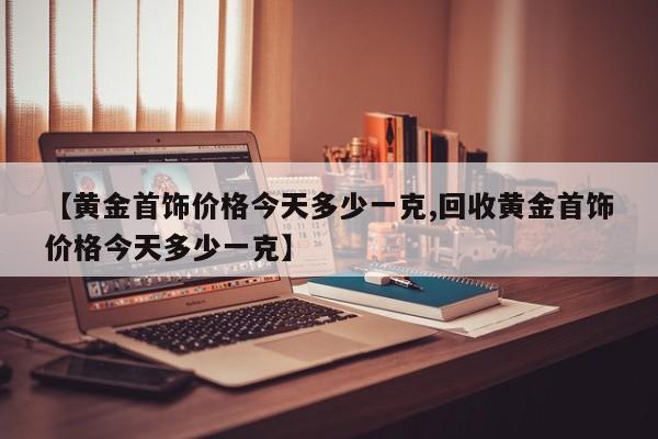 【黄金首饰价格今天多少一克,回收黄金首饰价格今天多少一克】