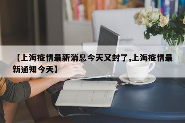 【上海疫情最新消息今天又封了,上海疫情最新通知今天】