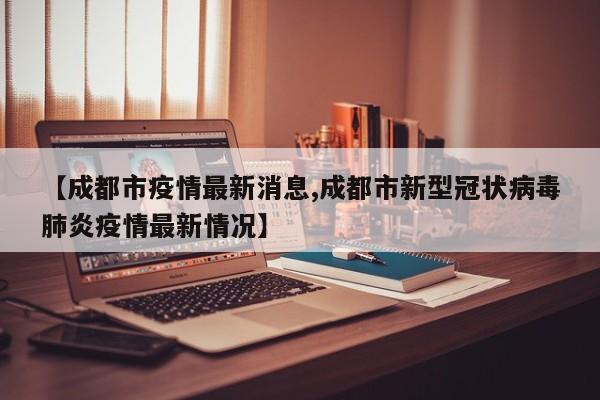 【成都市疫情最新消息,成都市新型冠状病毒肺炎疫情最新情况】