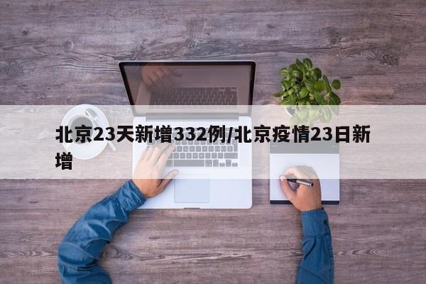 北京23天新增332例/北京疫情23日新增
