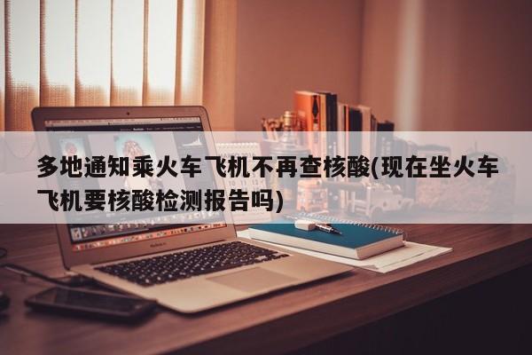 多地通知乘火车飞机不再查核酸(现在坐火车飞机要核酸检测报告吗)