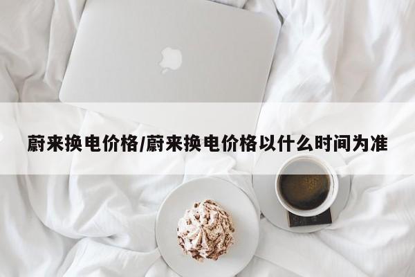 蔚来换电价格/蔚来换电价格以什么时间为准