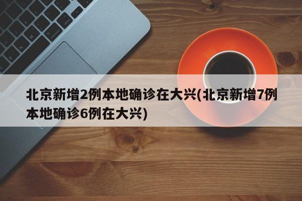 北京新增2例本地确诊在大兴(北京新增7例本地确诊6例在大兴)