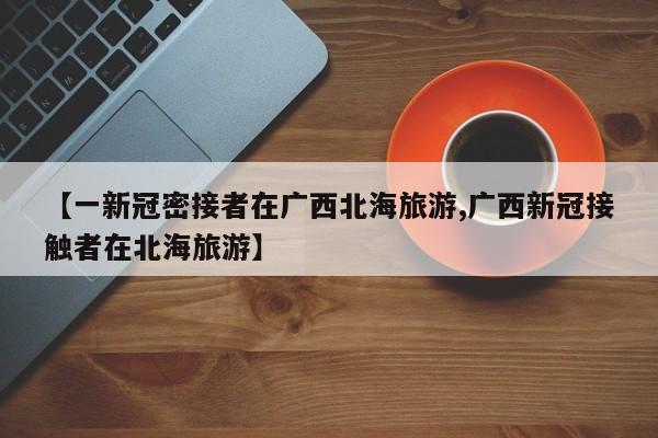 【一新冠密接者在广西北海旅游,广西新冠接触者在北海旅游】