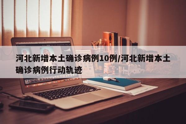 河北新增本土确诊病例10例/河北新增本土确诊病例行动轨迹