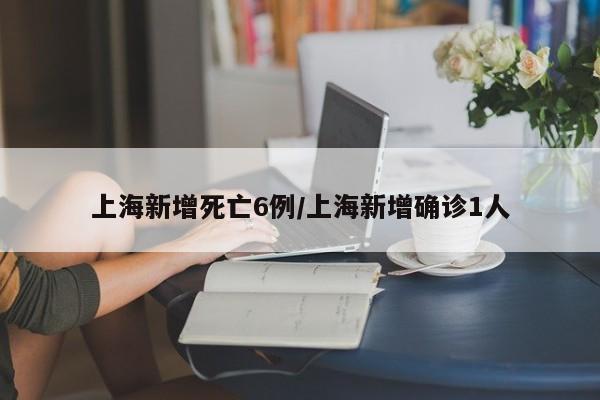 上海新增死亡6例/上海新增确诊1人