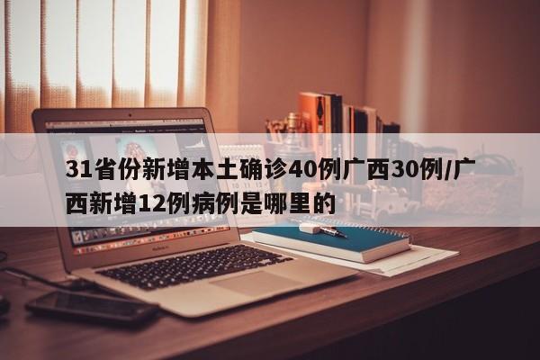 31省份新增本土确诊40例广西30例/广西新增12例病例是哪里的