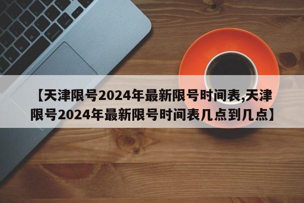 【天津限号2024年最新限号时间表,天津限号2024年最新限号时间表几点到几点】