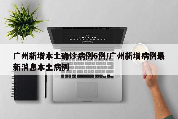 广州新增本土确诊病例6例/广州新增病例最新消息本土病例