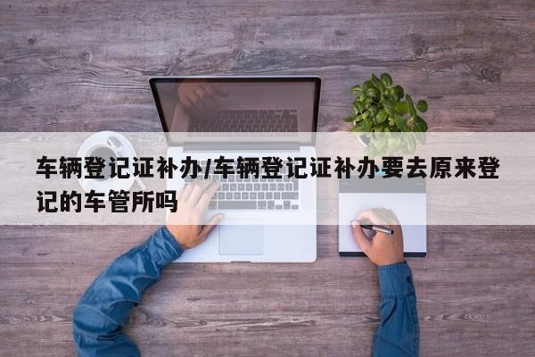 车辆登记证补办/车辆登记证补办要去原来登记的车管所吗