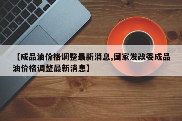 【成品油价格调整最新消息,国家发改委成品油价格调整最新消息】