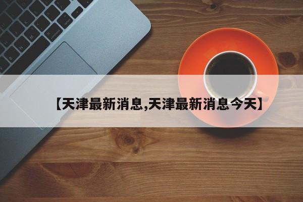 【天津最新消息,天津最新消息今天】