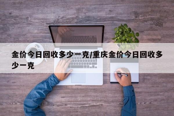 金价今日回收多少一克/重庆金价今日回收多少一克