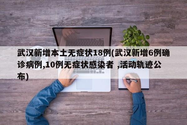 武汉新增本土无症状18例(武汉新增6例确诊病例,10例无症状感染者 ,活动轨迹公布)