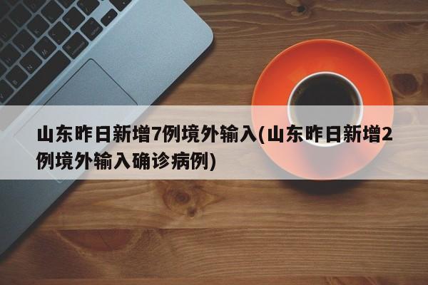 山东昨日新增7例境外输入(山东昨日新增2例境外输入确诊病例)
