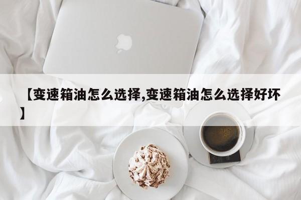 【变速箱油怎么选择,变速箱油怎么选择好坏】