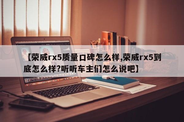 【荣威rx5质量口碑怎么样,荣威rx5到底怎么样?听听车主们怎么说吧】