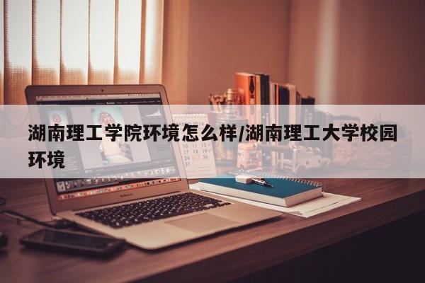湖南理工学院环境怎么样/湖南理工大学校园环境