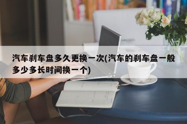 汽车刹车盘多久更换一次(汽车的刹车盘一般多少多长时间换一个)