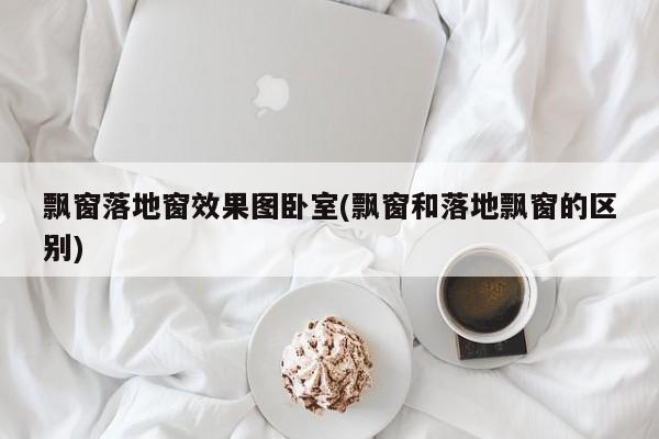 飘窗落地窗效果图卧室(飘窗和落地飘窗的区别)