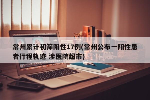 常州累计初筛阳性17例(常州公布一阳性患者行程轨迹 涉医院超市)