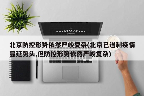 北京防控形势依然严峻复杂(北京已遏制疫情蔓延势头,但防控形势依然严峻复杂)