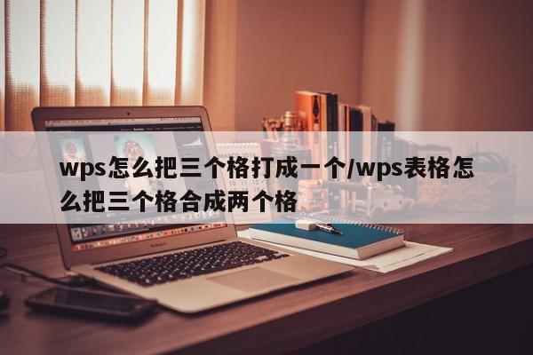 wps怎么把三个格打成一个/wps表格怎么把三个格合成两个格