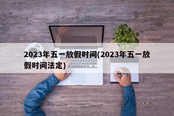2023年五一放假时间(2023年五一放假时间法定)